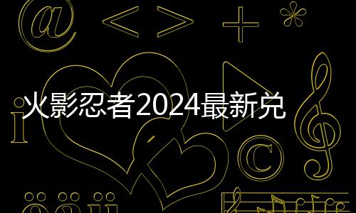 码 码一忍者兑换兑换最新有效火影览