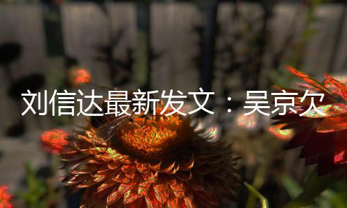恩怨人有达最道歉文吴京欠刘一个刘信两什么新发信达