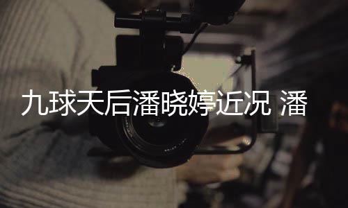 足转潘晓潘晓况 天后婷近婷考九球虑涉尚圈型时