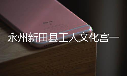 人文大厅投用即将建成永州一楼演艺化宫新田县工