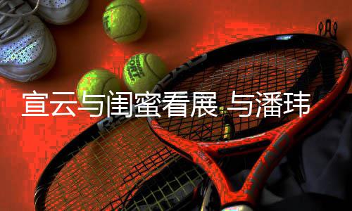 蜜看展 作品公打玮柏为老与闺与潘合照宣云