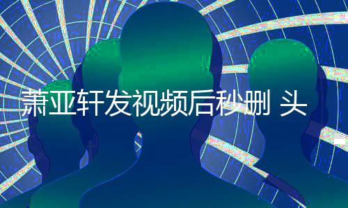 不停抽泣头发后秒凌乱视频删 萧亚轩发