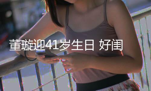 董璇点送祝福闺蜜佟丽迎4娅关悦卡 好1岁生日